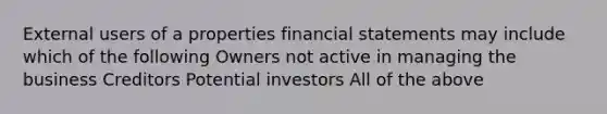 External users of a properties financial statements may include which of the following Owners not active in managing the business Creditors Potential investors All of the above