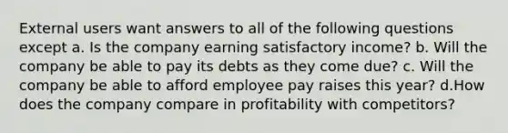 External users want answers to all of the following questions except a. Is the company earning satisfactory income? b. Will the company be able to pay its debts as they come due? c. Will the company be able to afford employee pay raises this year? d.How does the company compare in profitability with competitors?