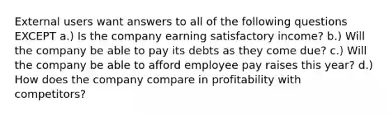 External users want answers to all of the following questions EXCEPT a.) Is the company earning satisfactory income? b.) Will the company be able to pay its debts as they come due? c.) Will the company be able to afford employee pay raises this year? d.) How does the company compare in profitability with competitors?