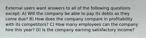 External users want answers to all of the following questions except: A) Will the company be able to pay its debts as they come due? B) How does the company compare in profitability with its competitors? C) How many employees can the company hire this year? D) Is the company earning satisfactory income?