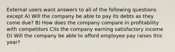 External users want answers to all of the following questions except A) Will the company be able to pay its debts as they come due? B) How does the company compare in profitability with competitors C)Is the company earning satisfactory income D) Will the company be able to afford employee pay raises this year?