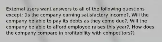 External users want answers to all of the following questions except: (Is the company earning satisfactory income?, Will the company be able to pay its debts as they come due?, Will the company be able to afford employee raises this year?, How does the company compare in profitability with competitors?)