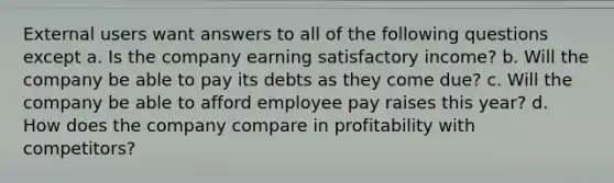 External users want answers to all of the following questions except a. Is the company earning satisfactory income? b. Will the company be able to pay its debts as they come due? c. Will the company be able to afford employee pay raises this year? d. How does the company compare in profitability with competitors?