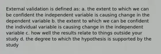 External validation is defined as: a. the extent to which we can be confident the independent variable is causing change in the dependent variable b. the extent to which we can be confident the individual variable is causing change in the independent variable c. how well the results relate to things outside your study d. the degree to which the hypothesis is supported by the study