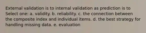 External validation is to internal validation as prediction is to Select one: a. validity. b. reliability. c. the connection between the composite index and individual items. d. the best strategy for handling missing data. e. evaluation