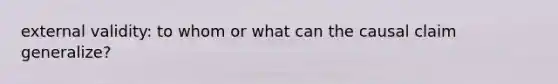 external validity: to whom or what can the causal claim generalize?
