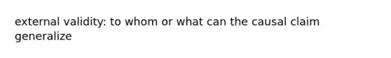 external validity: to whom or what can the causal claim generalize