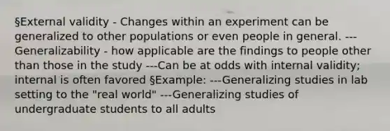 §External validity - Changes within an experiment can be generalized to other populations or even people in general. ---Generalizability - how applicable are the findings to people other than those in the study ---Can be at odds with internal validity; internal is often favored §Example: ---Generalizing studies in lab setting to the "real world" ---Generalizing studies of undergraduate students to all adults