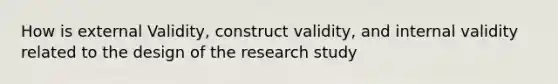 How is external Validity, construct validity, and internal validity related to the design of the research study