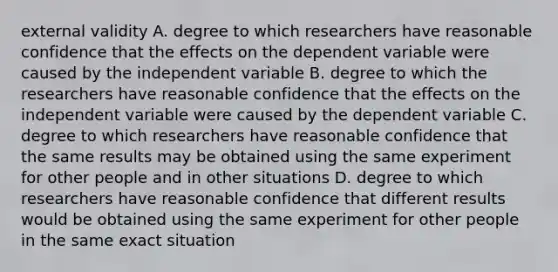 external validity A. degree to which researchers have reasonable confidence that the effects on the dependent variable were caused by the independent variable B. degree to which the researchers have reasonable confidence that the effects on the independent variable were caused by the dependent variable C. degree to which researchers have reasonable confidence that the same results may be obtained using the same experiment for other people and in other situations D. degree to which researchers have reasonable confidence that different results would be obtained using the same experiment for other people in the same exact situation