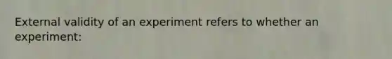 External validity of an experiment refers to whether an experiment: