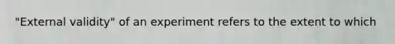 "External validity" of an experiment refers to the extent to which