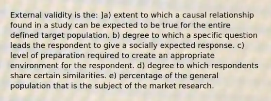 External validity is the: ]a) extent to which a causal relationship found in a study can be expected to be true for the entire defined target population. b) degree to which a specific question leads the respondent to give a socially expected response. c) level of preparation required to create an appropriate environment for the respondent. d) degree to which respondents share certain similarities. e) percentage of the general population that is the subject of the market research.