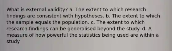 What is external validity? a. The extent to which research findings are consistent with hypotheses. b. The extent to which the sample equals the population. c. The extent to which research findings can be generalised beyond the study. d. A measure of how powerful the statistics being used are within a study