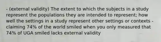 - (external validity) The extent to which the subjects in a study represent the populations they are intended to represent; how well the settings in a study represent other settings or contexts - claiming 74% of the world smiled when you only measured that 74% of UGA smiled lacks external validity