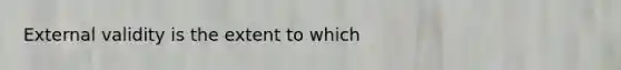 External validity is the extent to which