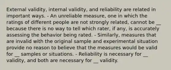 External validity, internal validity, and reliability are related in important ways. - An unreliable measure, one in which the ratings of different people are not strongly related, cannot be __ because there is no way to tell which rater, if any, is accurately assessing the behavior being rated. - Similarly, measures that are invalid with the original sample and experimental situation provide no reason to believe that the measures would be valid for __ samples or situations. - Reliability is necessary for __ validity, and both are necessary for __ validity.