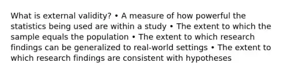 What is external validity? • A measure of how powerful the statistics being used are within a study • The extent to which the sample equals the population • The extent to which research findings can be generalized to real-world settings • The extent to which research findings are consistent with hypotheses