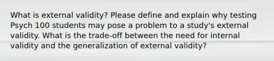 What is external validity? Please define and explain why testing Psych 100 students may pose a problem to a study's external validity. What is the trade-off between the need for internal validity and the generalization of external validity?