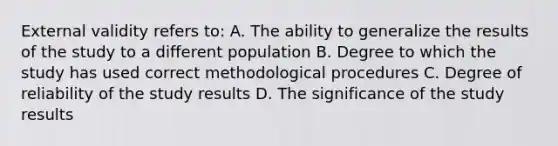 External validity refers to: A. The ability to generalize the results of the study to a different population B. Degree to which the study has used correct methodological procedures C. Degree of reliability of the study results D. The significance of the study results