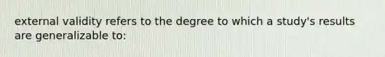 external validity refers to the degree to which a study's results are generalizable to: