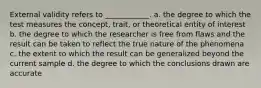 External validity refers to ____________. a. the degree to which the test measures the concept, trait, or theoretical entity of interest b. the degree to which the researcher is free from flaws and the result can be taken to reflect the true nature of the phenomena c. the extent to which the result can be generalized beyond the current sample d. the degree to which the conclusions drawn are accurate