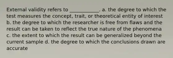 External validity refers to ____________. a. the degree to which the test measures the concept, trait, or theoretical entity of interest b. the degree to which the researcher is free from flaws and the result can be taken to reflect the true nature of the phenomena c. the extent to which the result can be generalized beyond the current sample d. the degree to which the conclusions drawn are accurate