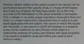 External validity Refers to the extent to which the results can be generalized beyond that specific study if a study of 600 babies and it was found breast fed kids have higher IQs is this only accurate of the 600 babies or the whole population Generalize from a sample to an entire target population Generalize from one study to another (replication) Generalize from a study to a real world application Internal validity The extent to which the results are "accurate" or the extent to which the findings in a research study can be explained by other factors there really is a relationship between IQ scores and children who were breastfed, if you want to establish cause and effect you need to have internal validity