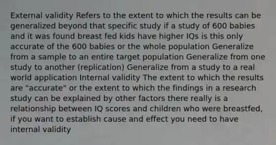 External validity Refers to the extent to which the results can be generalized beyond that specific study if a study of 600 babies and it was found breast fed kids have higher IQs is this only accurate of the 600 babies or the whole population Generalize from a sample to an entire target population Generalize from one study to another (replication) Generalize from a study to a real world application Internal validity The extent to which the results are "accurate" or the extent to which the findings in a research study can be explained by other factors there really is a relationship between IQ scores and children who were breastfed, if you want to establish cause and effect you need to have internal validity