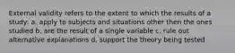 External validity refers to the extent to which the results of a study: a. apply to subjects and situations other then the ones studied b. are the result of a single variable c. rule out alternative explanations d. support the theory being tested