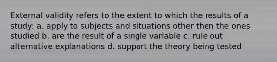 External validity refers to the extent to which the results of a study: a. apply to subjects and situations other then the ones studied b. are the result of a single variable c. rule out alternative explanations d. support the theory being tested