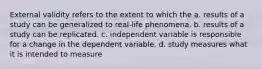 External validity refers to the extent to which the a. results of a study can be generalized to real-life phenomena. b. results of a study can be replicated. c. independent variable is responsible for a change in the dependent variable. d. study measures what it is intended to measure