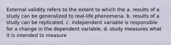 External validity refers to the extent to which the a. results of a study can be generalized to real-life phenomena. b. results of a study can be replicated. c. independent variable is responsible for a change in the dependent variable. d. study measures what it is intended to measure