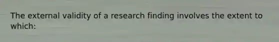 The external validity of a research finding involves the extent to which: