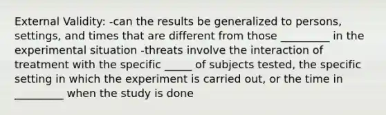 External Validity: -can the results be generalized to persons, settings, and times that are different from those _________ in the experimental situation -threats involve the interaction of treatment with the specific _____ of subjects tested, the specific setting in which the experiment is carried out, or the time in _________ when the study is done