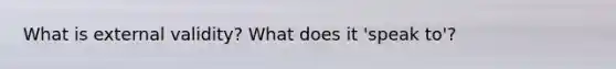 What is external validity? What does it 'speak to'?