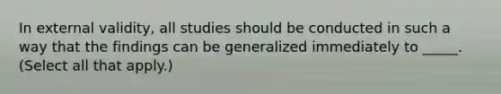 In external validity, all studies should be conducted in such a way that the findings can be generalized immediately to _____. (Select all that apply.)