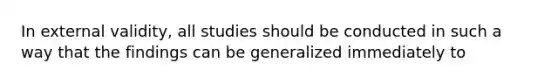 In external validity, all studies should be conducted in such a way that the findings can be generalized immediately to