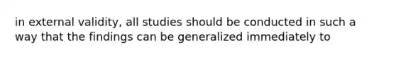 in external validity, all studies should be conducted in such a way that the findings can be generalized immediately to