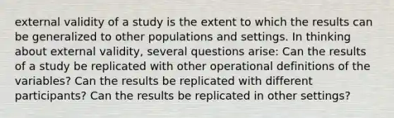 external validity of a study is the extent to which the results can be generalized to other populations and settings. In thinking about external validity, several questions arise: Can the results of a study be replicated with other operational definitions of the variables? Can the results be replicated with different participants? Can the results be replicated in other settings?