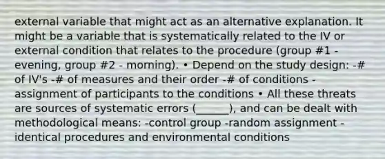 external variable that might act as an alternative explanation. It might be a variable that is systematically related to the IV or external condition that relates to the procedure (group #1 - evening, group #2 - morning). • Depend on the study design: -# of IV's -# of measures and their order -# of conditions -assignment of participants to the conditions • All these threats are sources of systematic errors (______), and can be dealt with methodological means: -control group -random assignment -identical procedures and environmental conditions