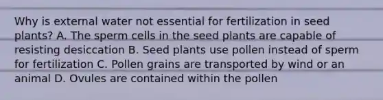 Why is external water not essential for fertilization in seed plants? A. The sperm cells in the seed plants are capable of resisting desiccation B. Seed plants use pollen instead of sperm for fertilization C. Pollen grains are transported by wind or an animal D. Ovules are contained within the pollen