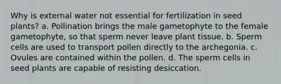 Why is external water not essential for fertilization in seed plants? a. Pollination brings the male gametophyte to the female gametophyte, so that sperm never leave plant tissue. b. Sperm cells are used to transport pollen directly to the archegonia. c. Ovules are contained within the pollen. d. The sperm cells in seed plants are capable of resisting desiccation.