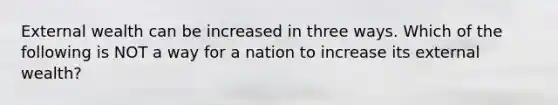 External wealth can be increased in three ways. Which of the following is NOT a way for a nation to increase its external wealth?