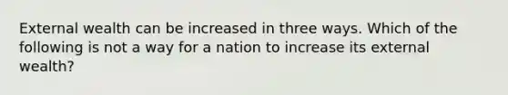 External wealth can be increased in three ways. Which of the following is not a way for a nation to increase its external wealth?