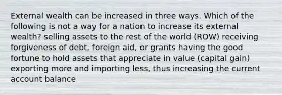 External wealth can be increased in three ways. Which of the following is not a way for a nation to increase its external wealth? selling assets to the rest of the world (ROW) receiving forgiveness of debt, foreign aid, or grants having the good fortune to hold assets that appreciate in value (capital gain) exporting more and importing less, thus increasing the current account balance