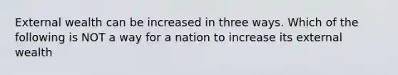 External wealth can be increased in three ways. Which of the following is NOT a way for a nation to increase its external wealth