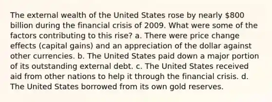 The external wealth of the United States rose by nearly 800 billion during the financial crisis of 2009. What were some of the factors contributing to this rise? a. There were price change effects (capital gains) and an appreciation of the dollar against other currencies. b. The United States paid down a major portion of its outstanding external debt. c. The United States received aid from other nations to help it through the financial crisis. d. The United States borrowed from its own gold reserves.