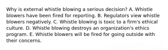 Why is external whistle blowing a serious decision? A. Whistle blowers have been fired for reporting. B. Regulators view whistle blowers negatively. C. Whistle blowing is toxic to a firm's ethical culture. D. Whistle blowing destroys an organization's ethics program. E. Whistle blowers will be fired for going outside with their concerns.