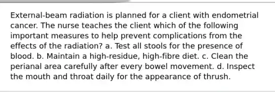 External-beam radiation is planned for a client with endometrial cancer. The nurse teaches the client which of the following important measures to help prevent complications from the effects of the radiation? a. Test all stools for the presence of blood. b. Maintain a high-residue, high-fibre diet. c. Clean the perianal area carefully after every bowel movement. d. Inspect the mouth and throat daily for the appearance of thrush.